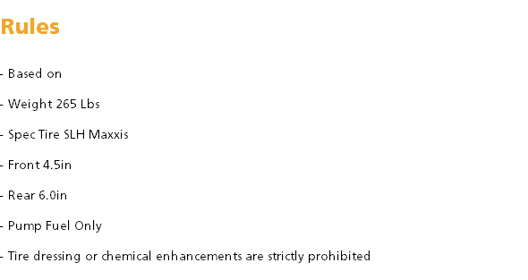  Rules - Based on - Weight 265 Lbs - Spec Tire SLH Maxxis - Front 4.5in - Rear 6.0in - Pump Fuel Only - Tire dressing or chemical enhancements are strictly prohibited 